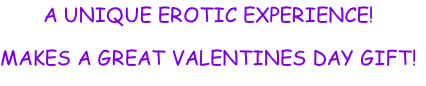 A UNIQUE EROTIC EXPERIENCE!
MAKES A GREAT VALENTINES DAY GIFT!
